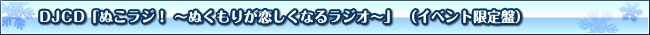 DJCD「ぬこラジ！ ～ぬくもりが恋しくなるラジオ～」 （イベント限定盤）